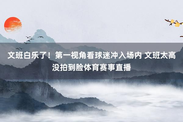 文班白乐了！第一视角看球迷冲入场内 文班太高没拍到脸体育赛事直播