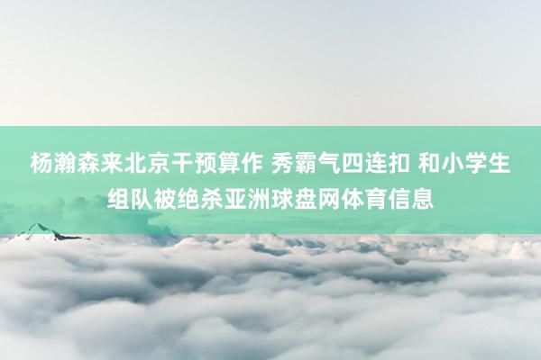 杨瀚森来北京干预算作 秀霸气四连扣 和小学生组队被绝杀亚洲球盘网体育信息
