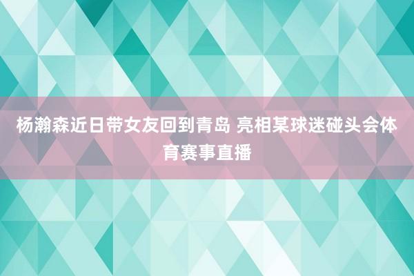 杨瀚森近日带女友回到青岛 亮相某球迷碰头会体育赛事直播
