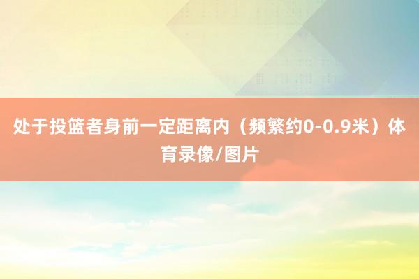 处于投篮者身前一定距离内（频繁约0-0.9米）体育录像/图片
