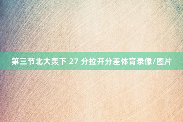 第三节北大轰下 27 分拉开分差体育录像/图片