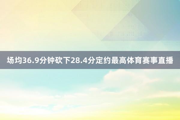 场均36.9分钟砍下28.4分定约最高体育赛事直播