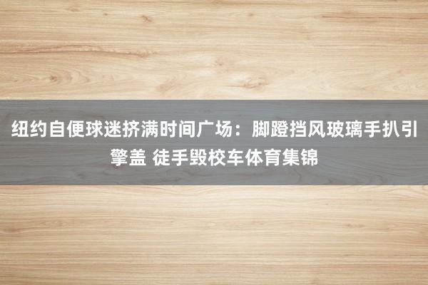 纽约自便球迷挤满时间广场：脚蹬挡风玻璃手扒引擎盖 徒手毁校车体育集锦