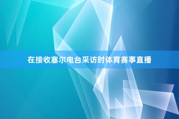 在接收塞尔电台采访时体育赛事直播