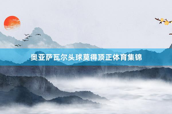 奥亚萨瓦尔头球莫得顶正体育集锦