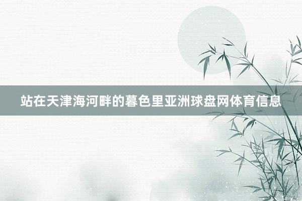 站在天津海河畔的暮色里亚洲球盘网体育信息