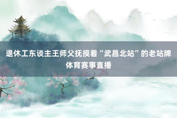退休工东谈主王师父抚摸着“武昌北站”的老站牌体育赛事直播