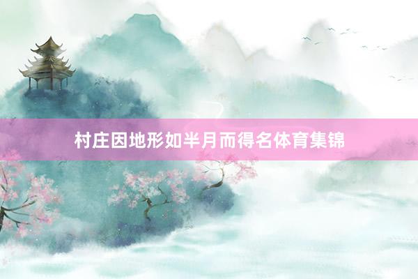 村庄因地形如半月而得名体育集锦