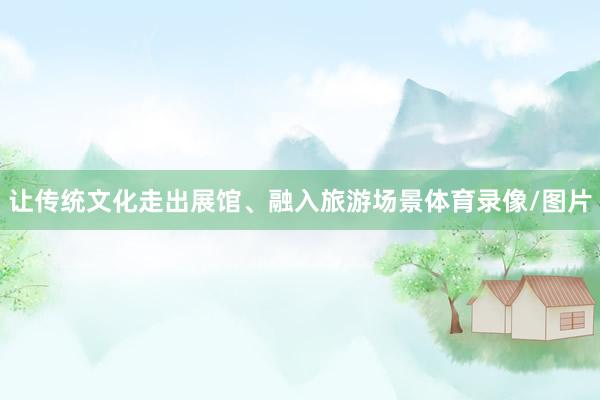 让传统文化走出展馆、融入旅游场景体育录像/图片