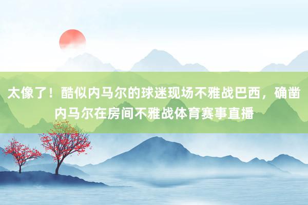 太像了！酷似内马尔的球迷现场不雅战巴西，确凿内马尔在房间不雅战体育赛事直播